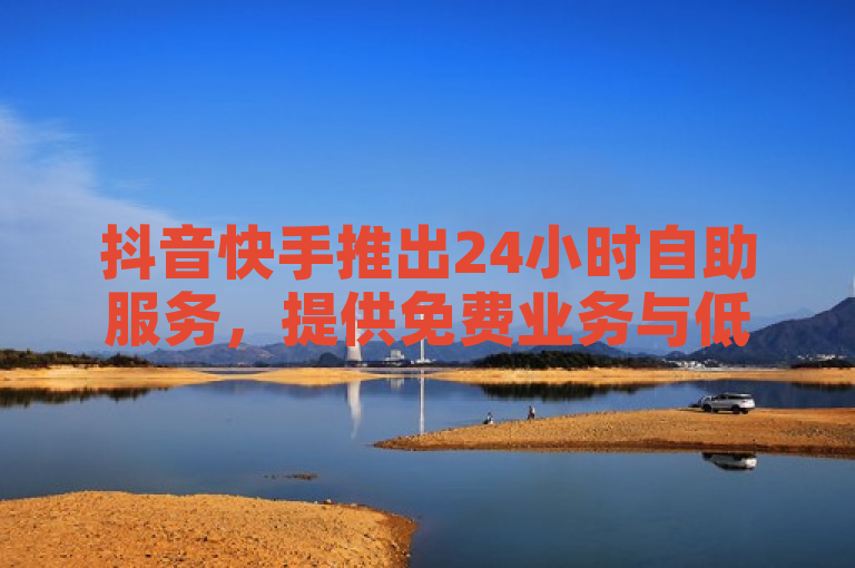 抖音快手推出24小时自助服务，提供免费业务与低价QQ点赞。