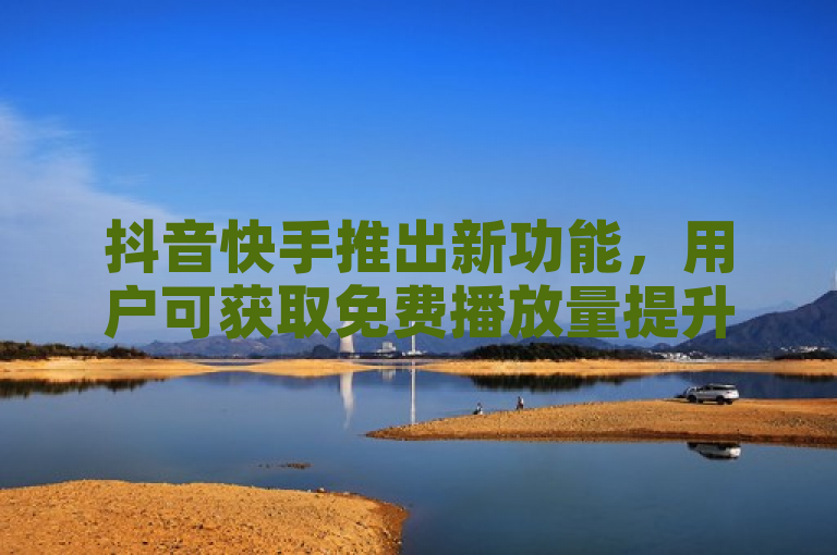 抖音快手推出新功能，用户可获取免费播放量提升视频曝光。