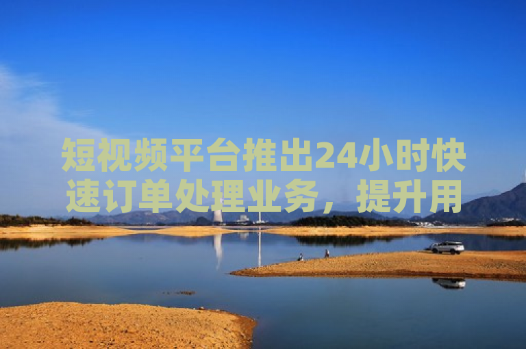 短视频平台推出24小时快速订单处理业务，提升用户体验。