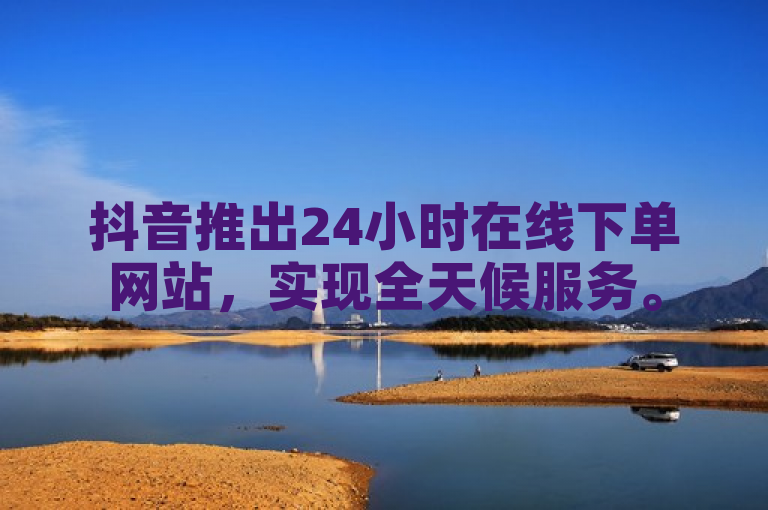 抖音推出24小时在线下单网站，实现全天候服务。