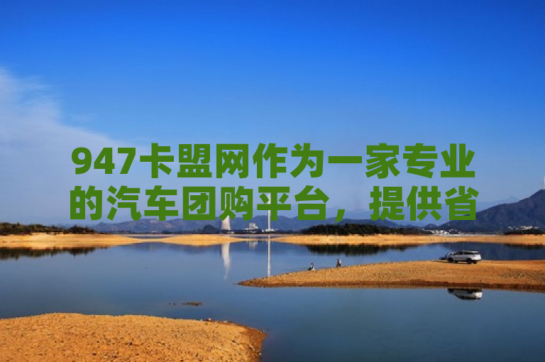 947卡盟网作为一家专业的汽车团购平台，提供省钱、省时、省心的购车服务。