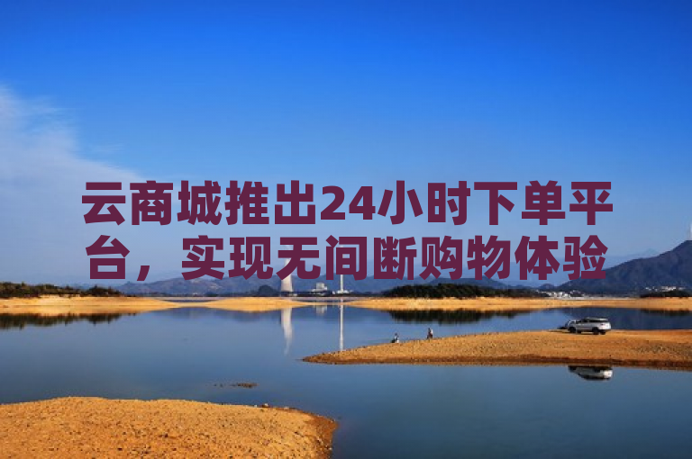 云商城推出24小时下单平台，实现无间断购物体验。