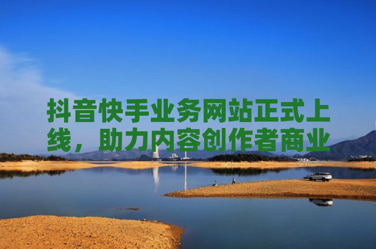 抖音快手业务网站正式上线，助力内容创作者商业变现。
