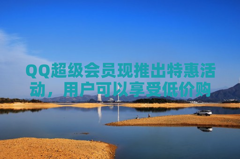QQ超级会员现推出特惠活动，用户可以享受低价购买优惠。