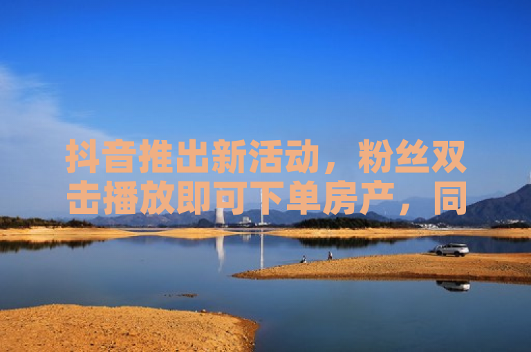 抖音推出新活动，粉丝双击播放即可下单房产，同时提供QQ资料卡秒赞功能。