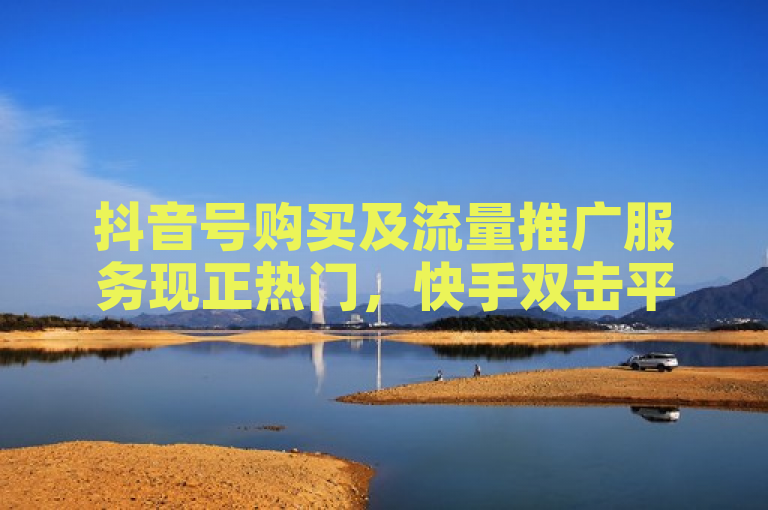 抖音号购买及流量推广服务现正热门，快手双击平台提供稳定下单。