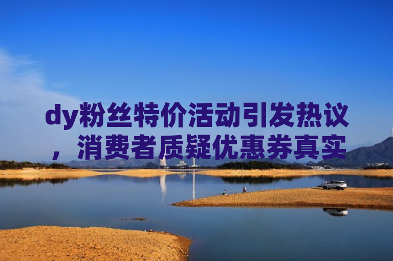 dy粉丝特价活动引发热议，消费者质疑优惠券真实性。