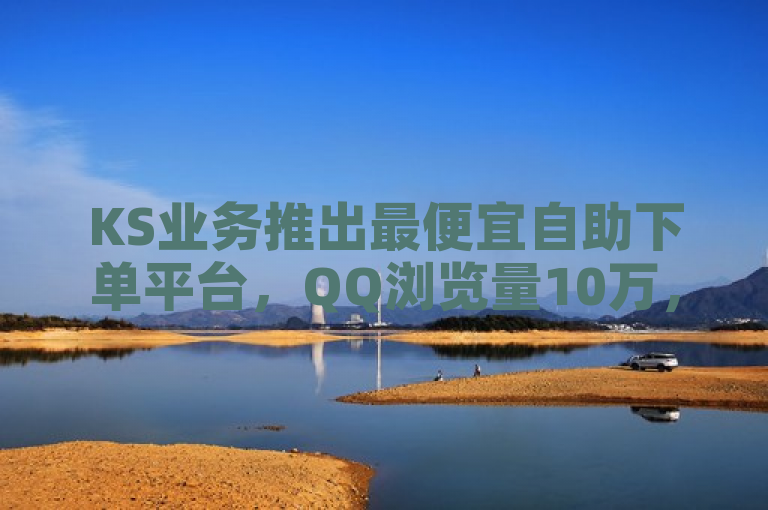 KS业务推出最便宜自助下单平台，QQ浏览量10万，B站粉丝热情下单。