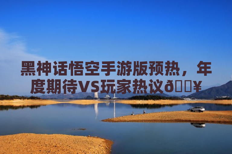 黑神话悟空手游版预热，年度期待VS玩家热议🔥