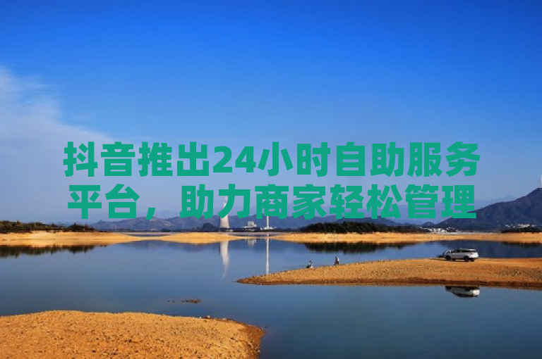抖音推出24小时自助服务平台，助力商家轻松管理业务。