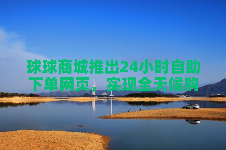球球商城推出24小时自助下单网页，实现全天候购物便捷。