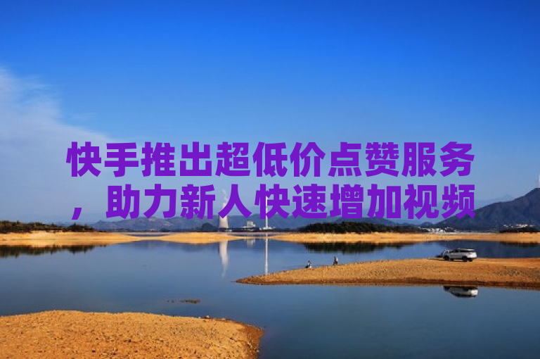 快手推出超低价点赞服务，助力新人快速增加视频互动。