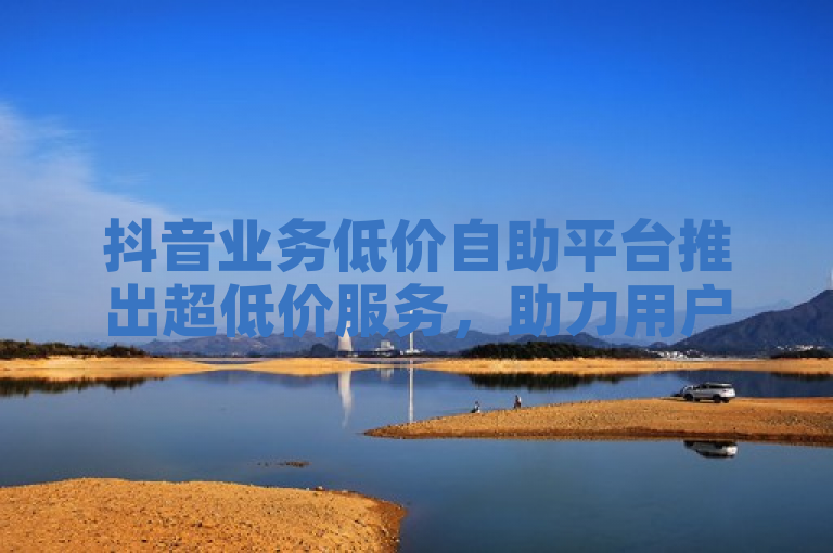 抖音业务低价自助平台推出超低价服务，助力用户轻松实现高效推广。