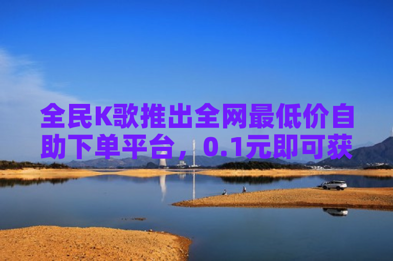 全民K歌推出全网最低价自助下单平台，0.1元即可获得1000次自助服务。