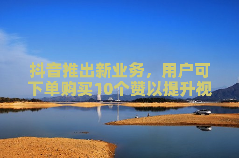 抖音推出新业务，用户可下单购买10个赞以提升视频热度。