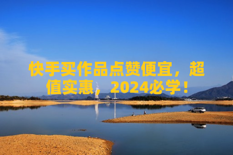 快手买作品点赞便宜，超值实惠，2024必学！
