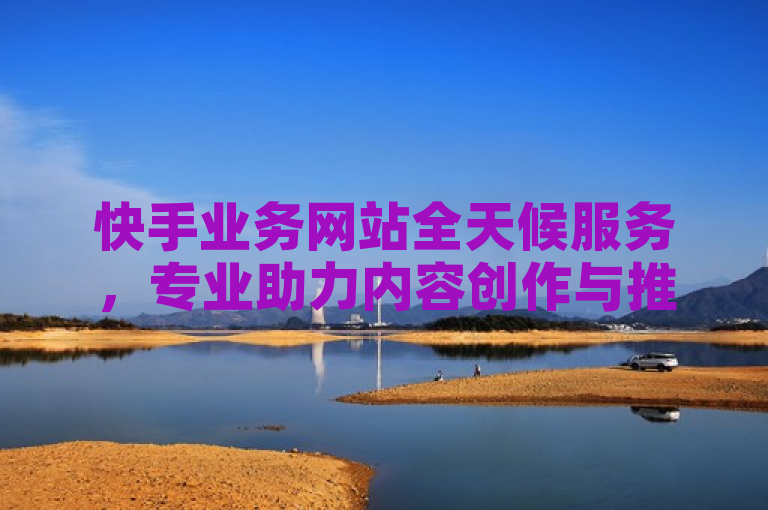 快手业务网站全天候服务，专业助力内容创作与推广。