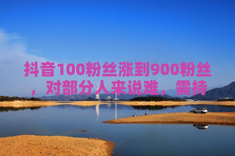 抖音100粉丝涨到900粉丝，对部分人来说难，需持续输出优质内容、精准运营推广。