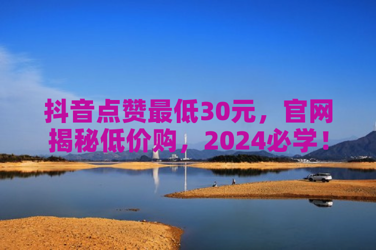 抖音点赞最低30元，官网揭秘低价购，2024必学！