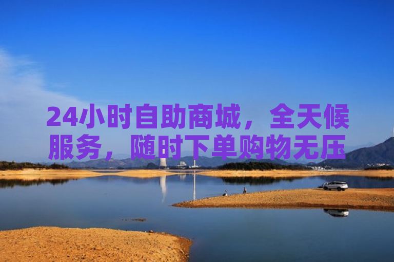 24小时自助商城，全天候服务，随时下单购物无压。