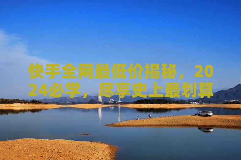 快手全网最低价揭秘，2024必学，尽享史上最划算价格！
