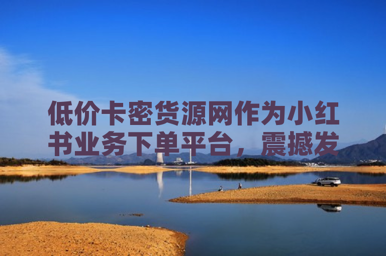 低价卡密货源网作为小红书业务下单平台，震撼发布，助力商家高效运营。