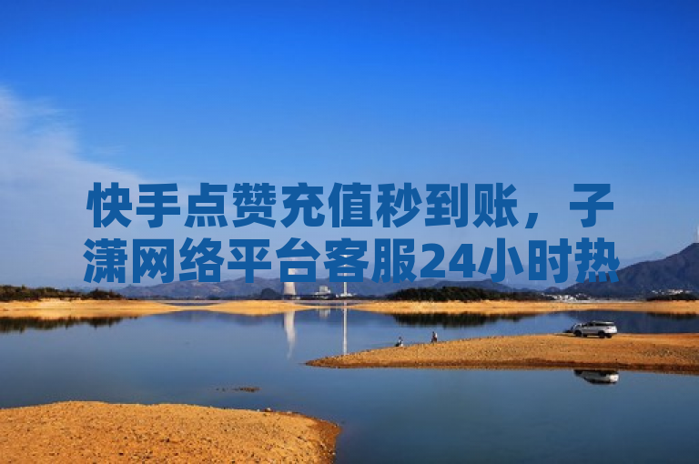 快手点赞充值秒到账，子潇网络平台客服24小时热线助力！