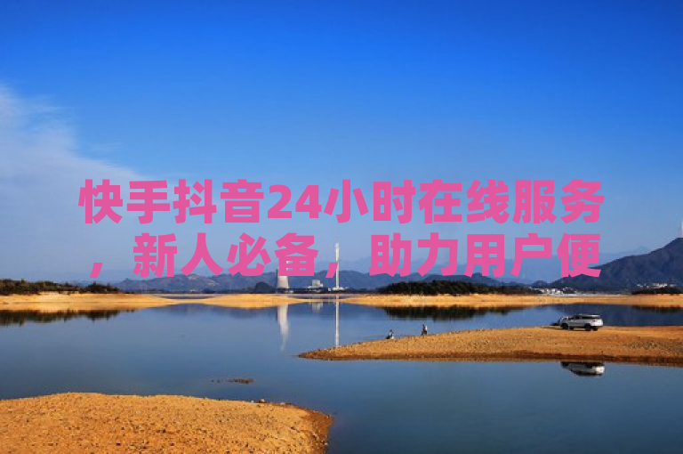 快手抖音24小时在线服务，新人必备，助力用户便捷体验！
