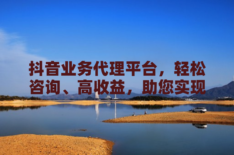 抖音业务代理平台，轻松咨询、高收益，助您实现商业梦想！