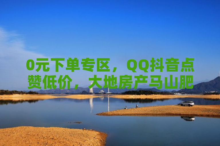 0元下单专区，QQ抖音点赞低价，大地房产马山肥装修活动。