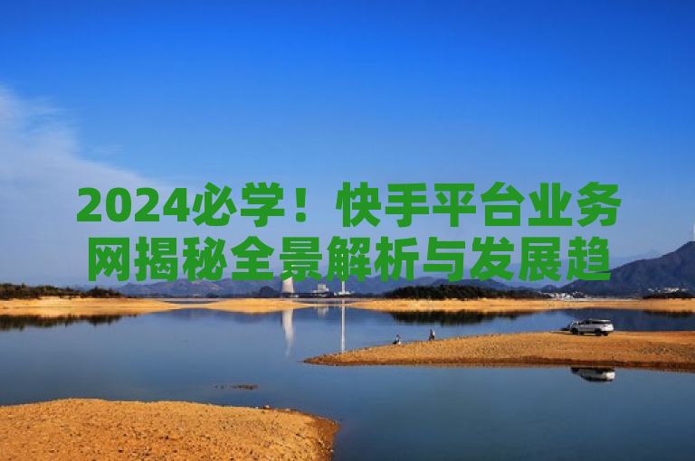 2024必学！快手平台业务网揭秘全景解析与发展趋势。