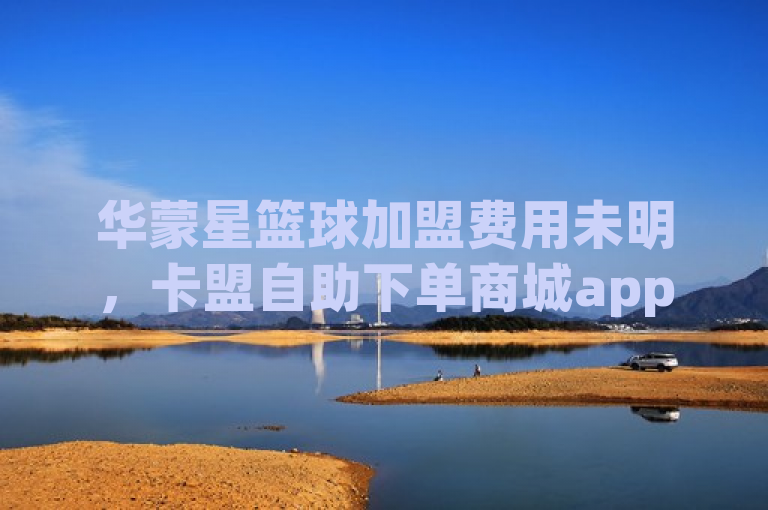 华蒙星篮球加盟费用未明，卡盟自助下单商城app暂列第一。
