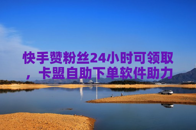 快手赞粉丝24小时可领取，卡盟自助下单软件助力低价业务。