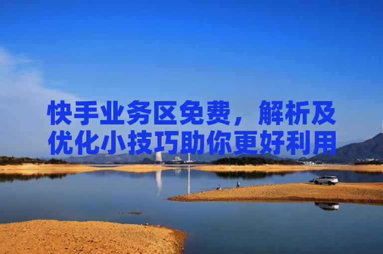 快手业务区免费，解析及优化小技巧助你更好利用。