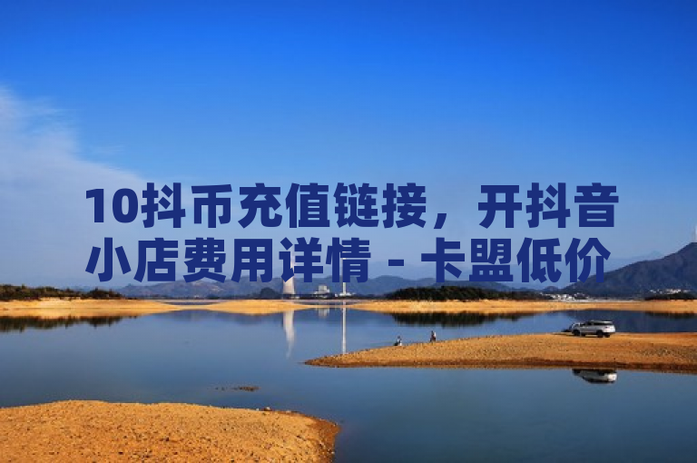 10抖币充值链接，开抖音小店费用详情 - 卡盟低价自助下单 - 茄子直播