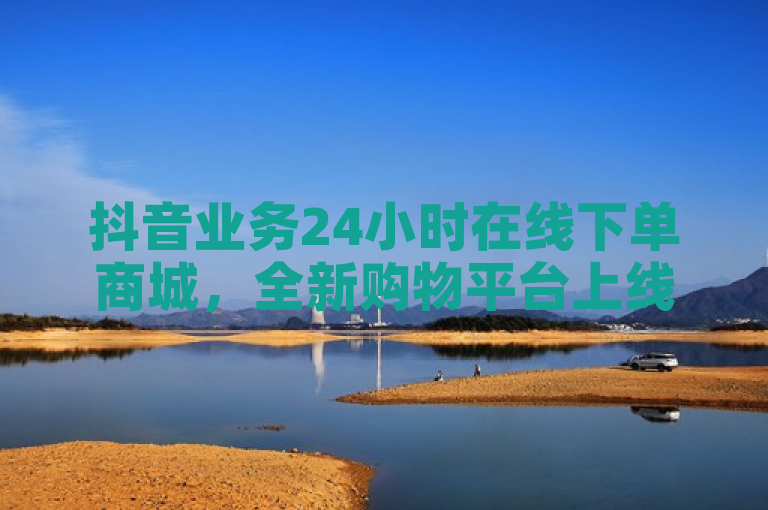 抖音业务24小时在线下单商城，全新购物平台上线。