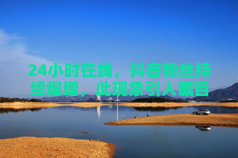 24小时在线，抖音粉丝持续爆增，此现象引人瞩目。