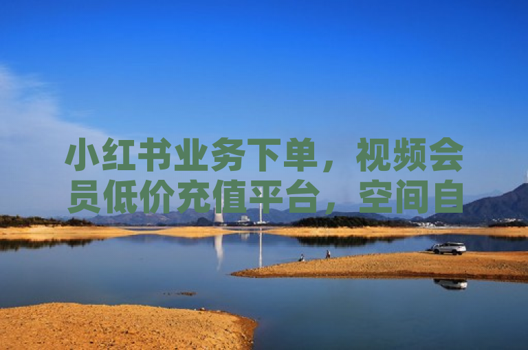 小红书业务下单，视频会员低价充值平台，空间自助平台业务下单真人，发卡网自动发卡平台