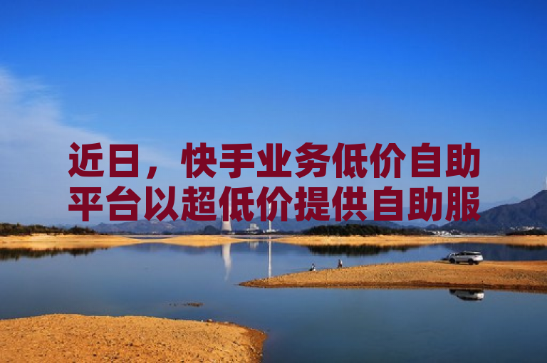 近日，快手业务低价自助平台以超低价提供自助服务。