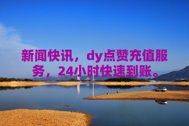 新闻快讯，dy点赞充值服务，24小时快速到账。