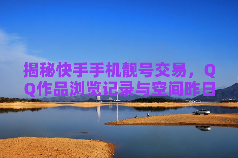 揭秘快手手机靓号交易，QQ作品浏览记录与空间昨日流量查询技巧。
