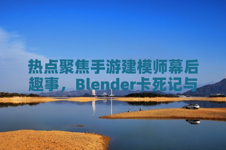 热点聚焦手游建模师幕后趣事，Blender卡死记与新动态