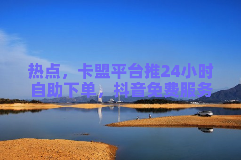热点，卡盟平台推24小时自助下单，抖音免费服务引关注