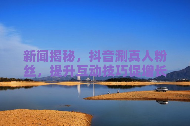 新闻揭秘，抖音涮真人粉丝，提升互动技巧促增长。