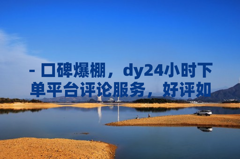 - 口碑爆棚，dy24小时下单平台评论服务，好评如潮不是梦！