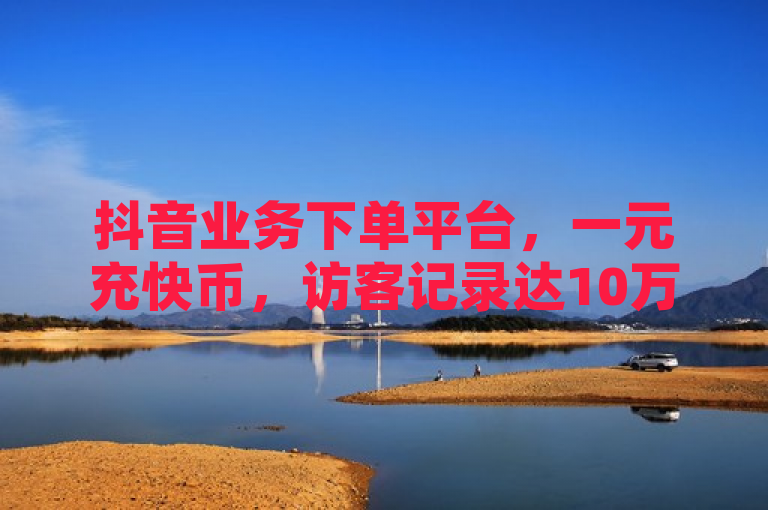 抖音业务下单平台，一元充快币，访客记录达10万