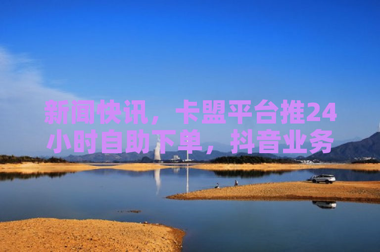 新闻快讯，卡盟平台推24小时自助下单，抖音业务低价自助超低，含苹果充值。
