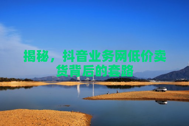 揭秘，抖音业务网低价卖货背后的套路