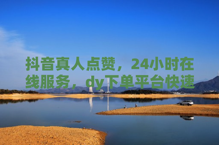 抖音真人点赞，24小时在线服务，dy下单平台快速评论。