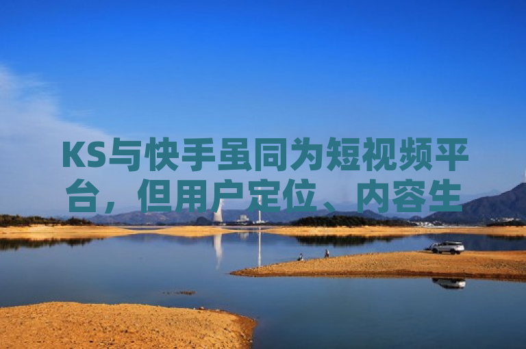 KS与快手虽同为短视频平台，但用户定位、内容生态及商业模式各有侧重。